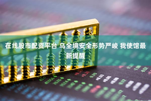 在线股市配资平台 乌全境安全形势严峻 我使馆最新提醒