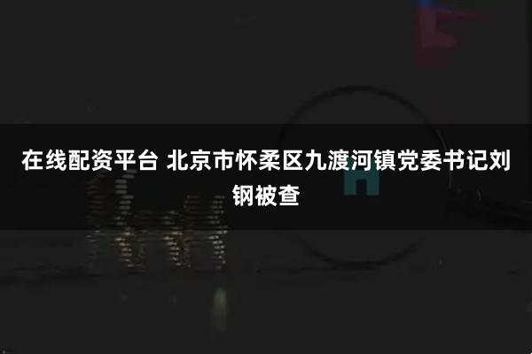 在线配资平台 北京市怀柔区九渡河镇党委书记刘钢被查