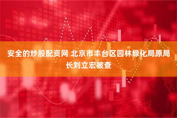 安全的炒股配资网 北京市丰台区园林绿化局原局长刘立宏被查