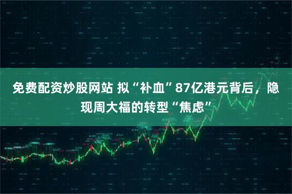 免费配资炒股网站 拟“补血”87亿港元背后，隐现周大福的转型“焦虑”
