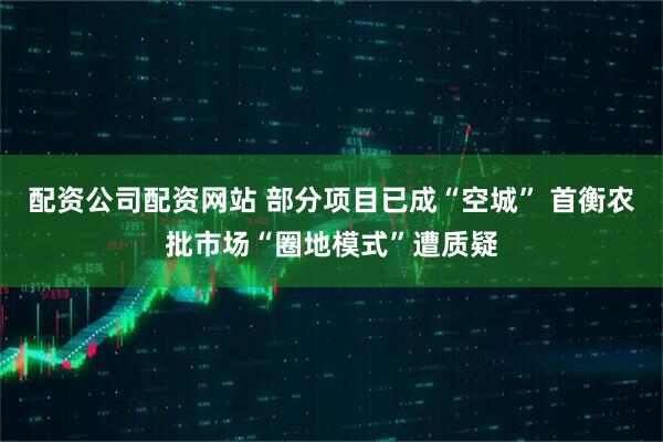 配资公司配资网站 部分项目已成“空城” 首衡农批市场“圈地模式”遭质疑