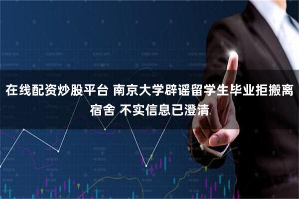 在线配资炒股平台 南京大学辟谣留学生毕业拒搬离宿舍 不实信息已澄清