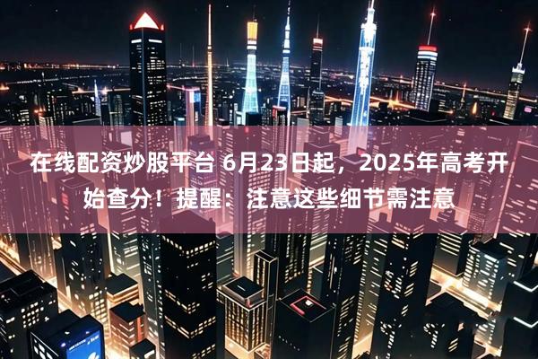 在线配资炒股平台 6月23日起，2025年高考开始查分！提醒：注意这些细节需注意