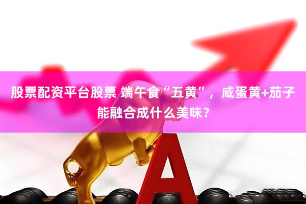 股票配资平台股票 端午食“五黄”，咸蛋黄+茄子能融合成什么美味？