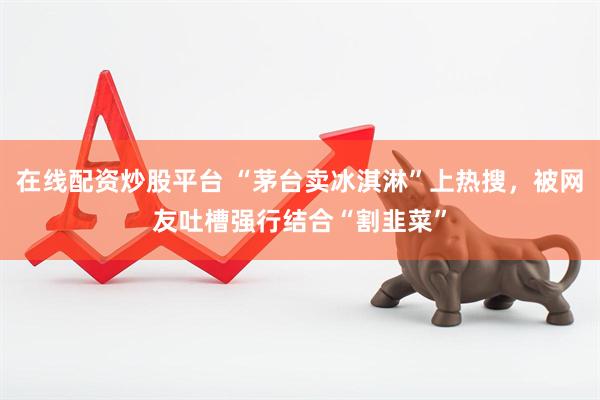 在线配资炒股平台 “茅台卖冰淇淋”上热搜，被网友吐槽强行结合“割韭菜”
