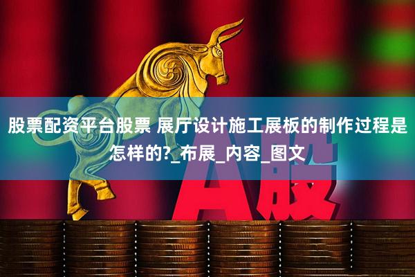 股票配资平台股票 展厅设计施工展板的制作过程是怎样的?_布展_内容_图文