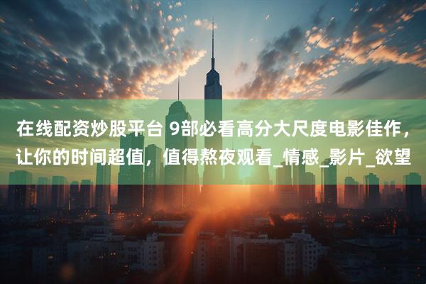 在线配资炒股平台 9部必看高分大尺度电影佳作，让你的时间超值，值得熬夜观看_情感_影片_欲望