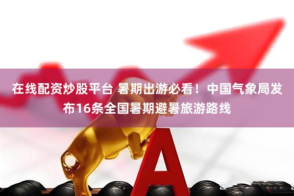 在线配资炒股平台 暑期出游必看！中国气象局发布16条全国暑期避暑旅游路线