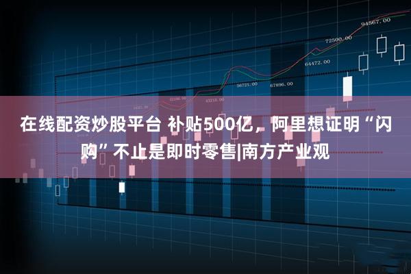 在线配资炒股平台 补贴500亿，阿里想证明“闪购”不止是即时零售|南方产业观
