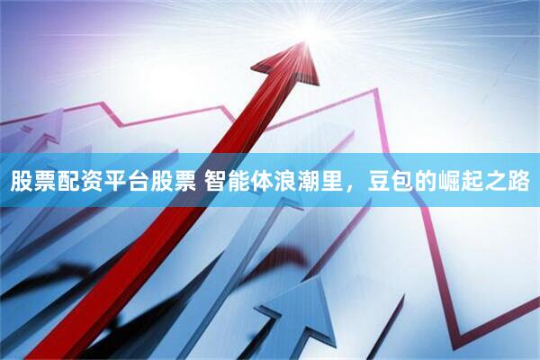 股票配资平台股票 智能体浪潮里，豆包的崛起之路