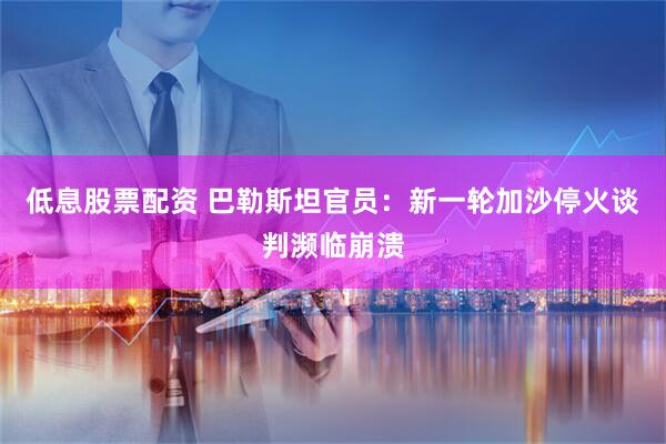 低息股票配资 巴勒斯坦官员：新一轮加沙停火谈判濒临崩溃