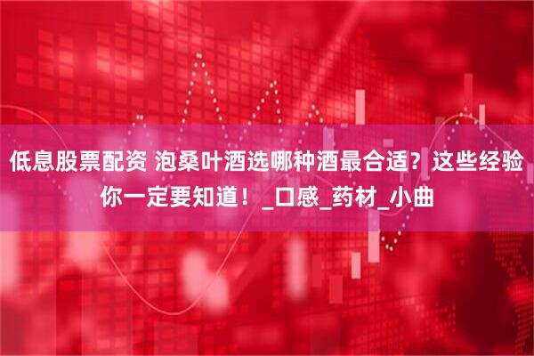 低息股票配资 泡桑叶酒选哪种酒最合适？这些经验你一定要知道！_口感_药材_小曲
