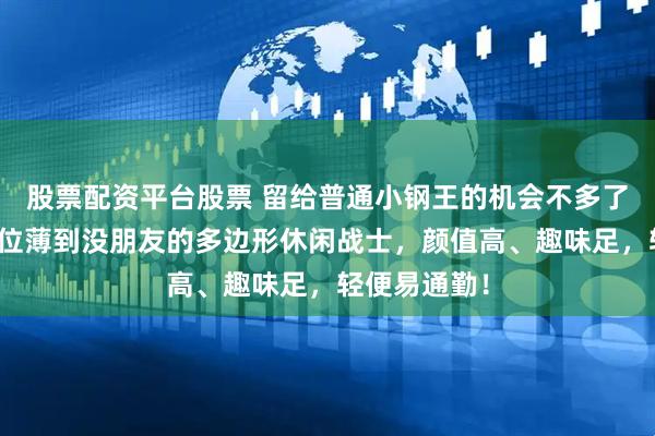 股票配资平台股票 留给普通小钢王的机会不多了！这块同价位薄到没朋友的多边形休闲战士，颜值高、趣味足，轻便易通勤！