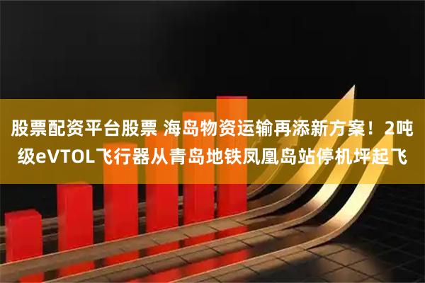 股票配资平台股票 海岛物资运输再添新方案！2吨级eVTOL飞行器从青岛地铁凤凰岛站停机坪起飞