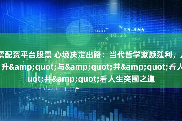 股票配资平台股票 心境决定出路：当代哲学家颜廷利，从&quot;升&quot;与&quot;井&quot;看人生突围之道