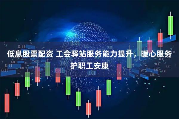 低息股票配资 工会驿站服务能力提升，暖心服务护职工安康