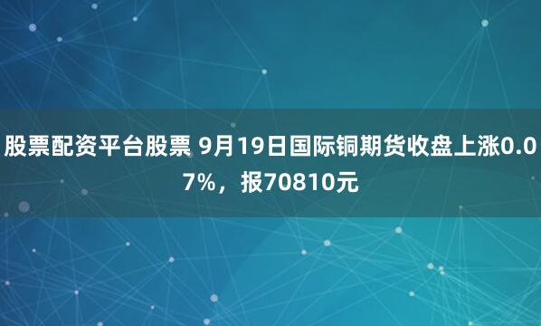 股票配资平台股票 9月19日国际铜期货收盘上涨0.07%，报70810元
