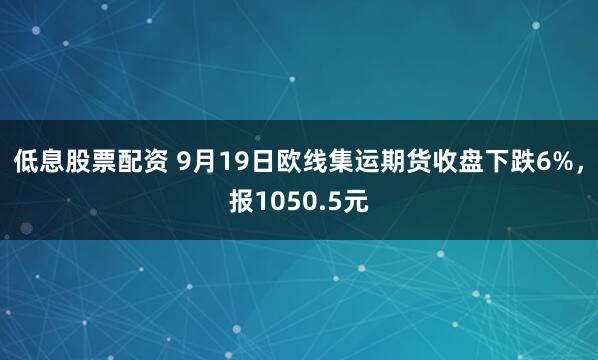 低息股票配资 9月19日欧线集运期货收盘下跌6%，报1050.5元