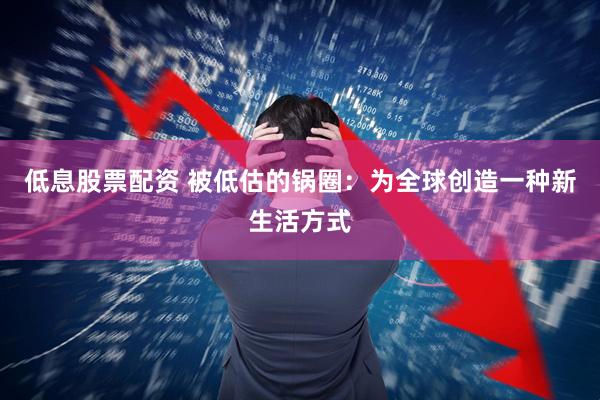 低息股票配资 被低估的锅圈：为全球创造一种新生活方式