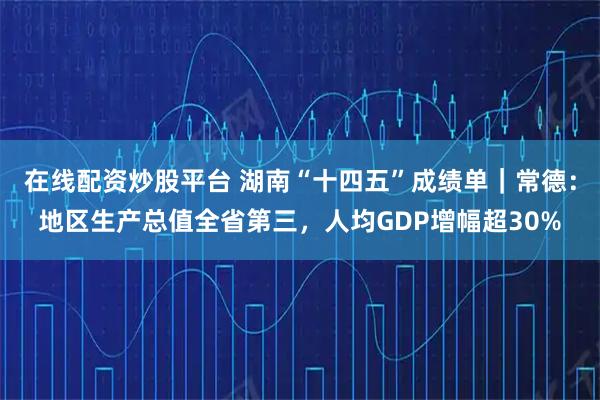 在线配资炒股平台 湖南“十四五”成绩单｜常德：地区生产总值全省第三，人均GDP增幅超30%