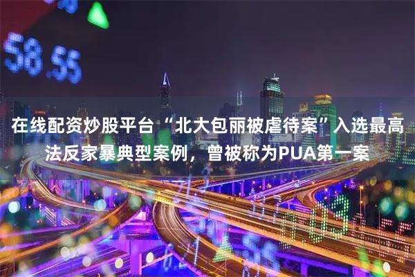 在线配资炒股平台 “北大包丽被虐待案”入选最高法反家暴典型案例，曾被称为PUA第一案