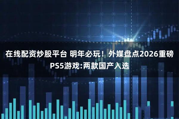 在线配资炒股平台 明年必玩！外媒盘点2026重磅PS5游戏:两款国产入选