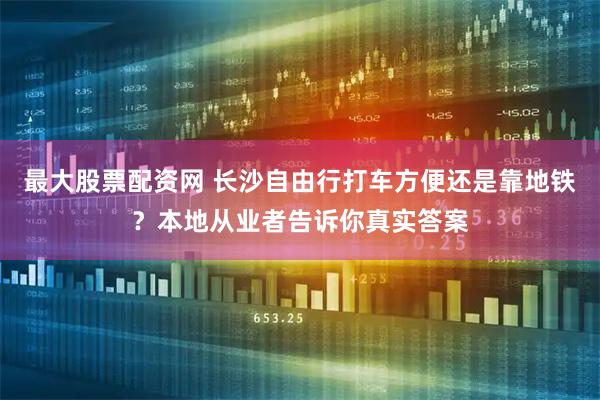 最大股票配资网 长沙自由行打车方便还是靠地铁？本地从业者告诉你真实答案