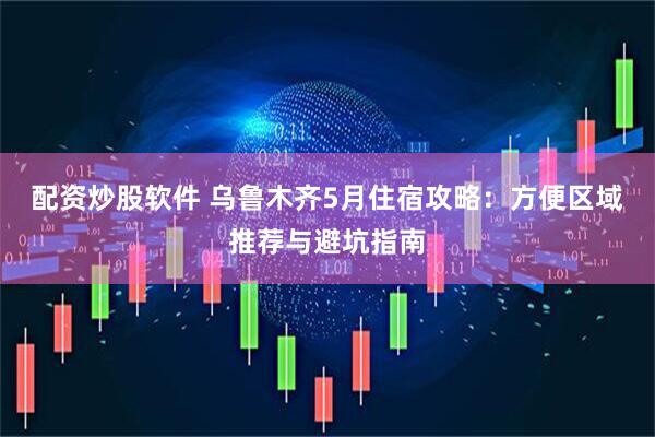 配资炒股软件 乌鲁木齐5月住宿攻略：方便区域推荐与避坑指南