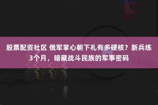 股票配资社区 俄军掌心朝下礼有多硬核？新兵练3个月，暗藏战斗民族的军事密码