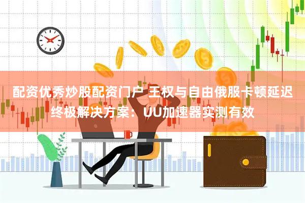 配资优秀炒股配资门户 王权与自由俄服卡顿延迟终极解决方案：UU加速器实测有效