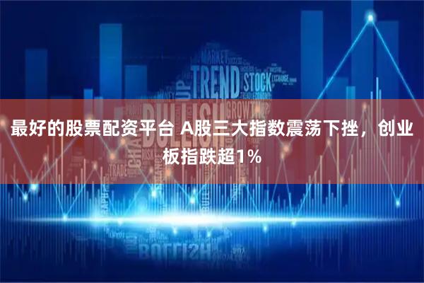 最好的股票配资平台 A股三大指数震荡下挫，创业板指跌超1%