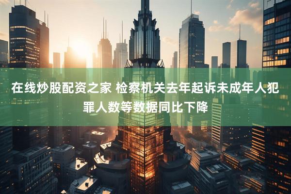 在线炒股配资之家 检察机关去年起诉未成年人犯罪人数等数据同比下降